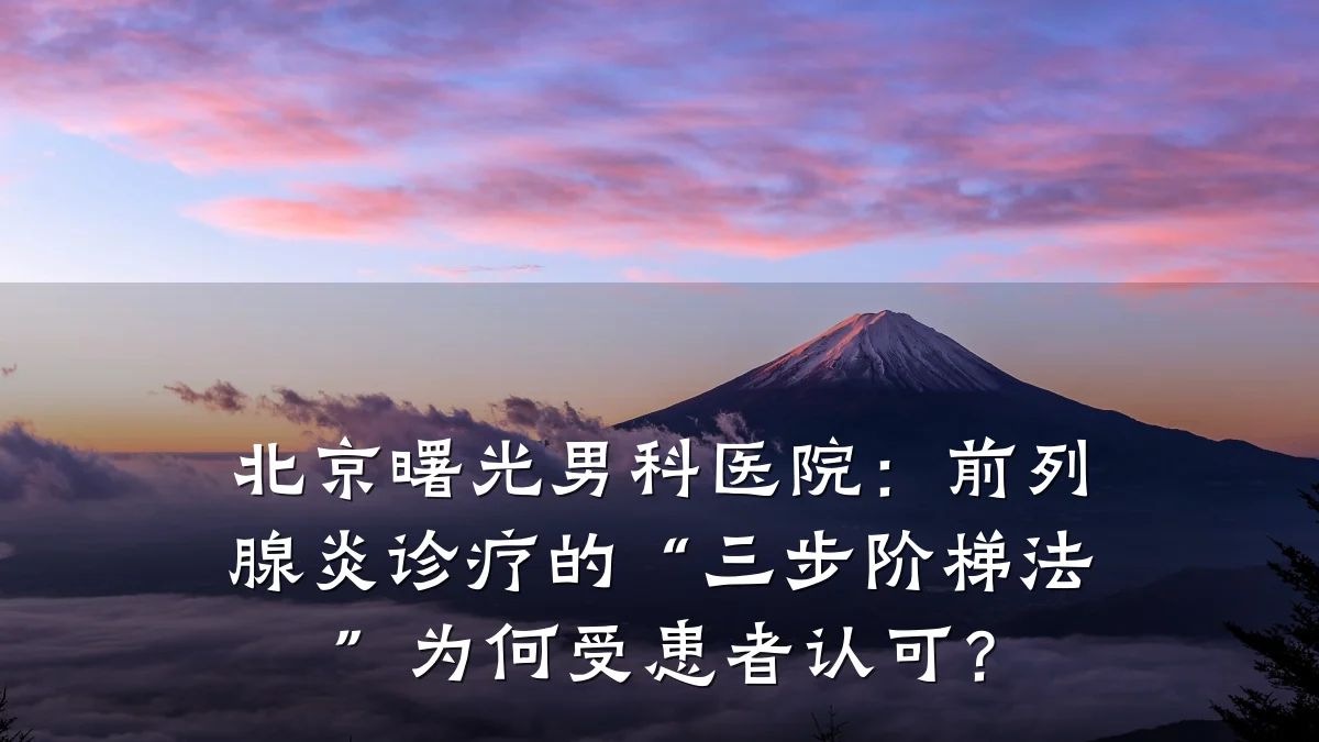 北京曙光男科医院:前列腺炎诊疗的“三步阶梯法”为何受患者认可?