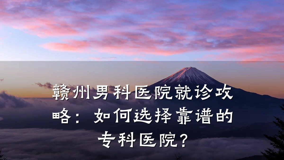 赣州男科医院就诊攻略:如何选择靠谱的专科医院?
