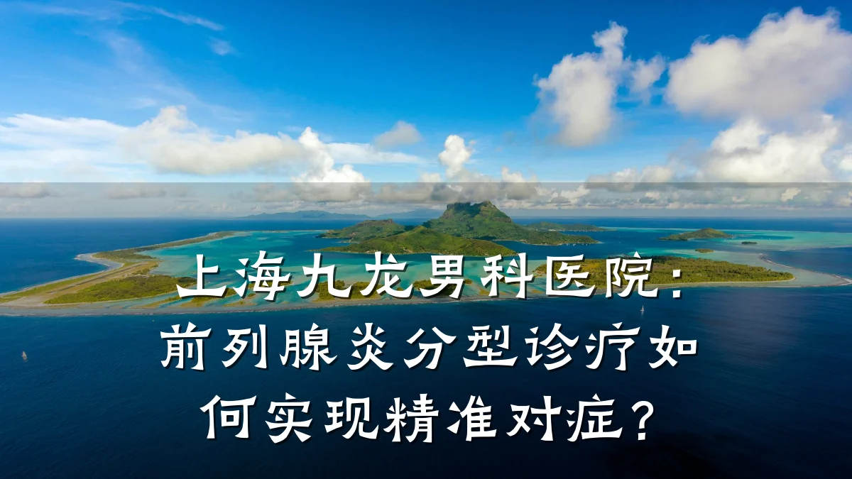 上海九龙男科医院:前列腺炎分型诊疗如何实现精准对症?