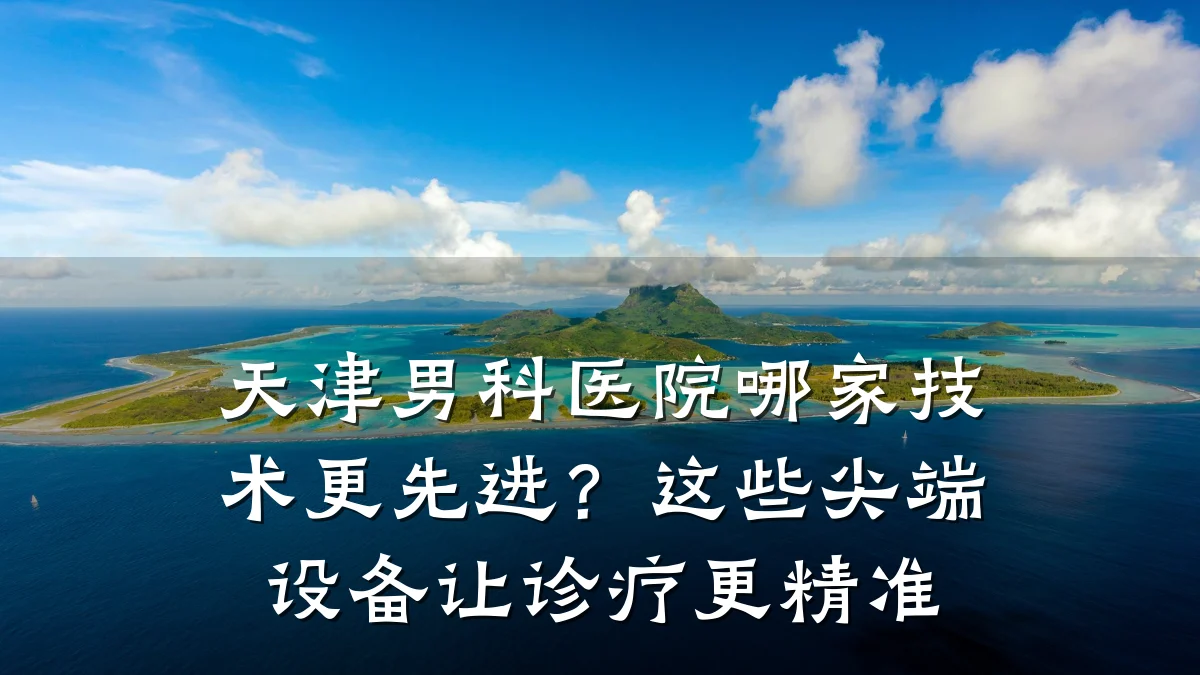天津男科医院哪家技术更先进?这些尖端设备让诊疗更精准