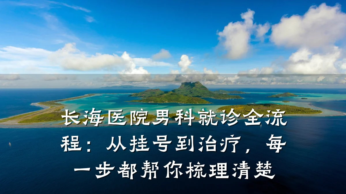 长海医院男科就诊全流程:从挂号到治疗,每一步都帮你梳理清楚