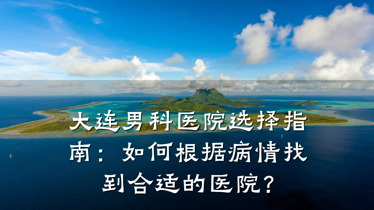 大连男科医院选择指南:如何根据病情找到合适的医院?
