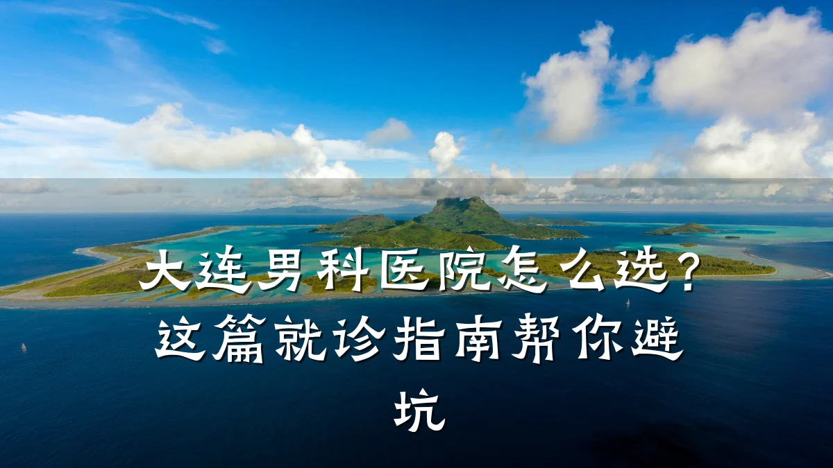 大连男科医院怎么选?这篇就诊指南帮你避坑