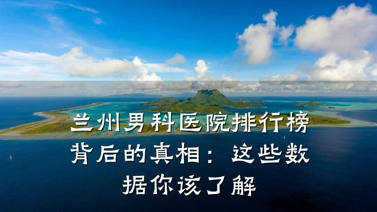 兰州男科医院排行榜背后的真相:这些数据你该了解