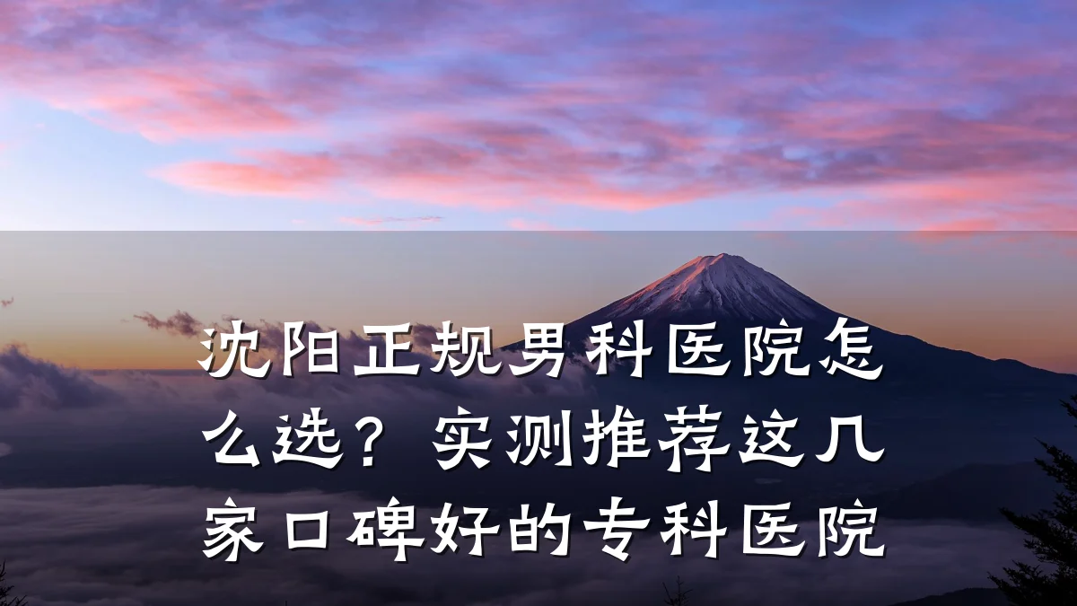 沈阳正规男科医院怎么选?实测推荐这几家口碑好的专科医院