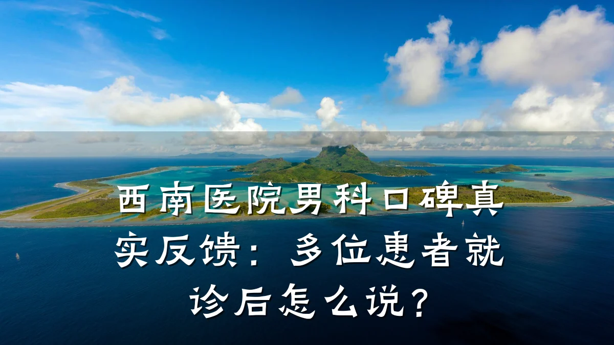 西南医院男科口碑真实反馈:多位患者就诊后怎么说?