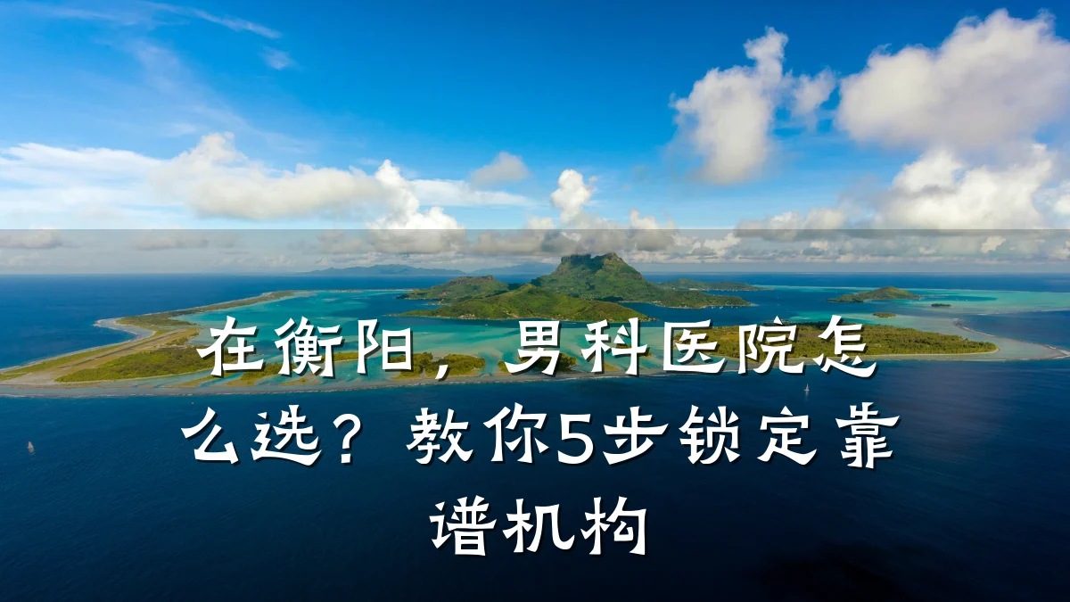 在衡阳,男科医院怎么选?教你5步锁定靠谱机构