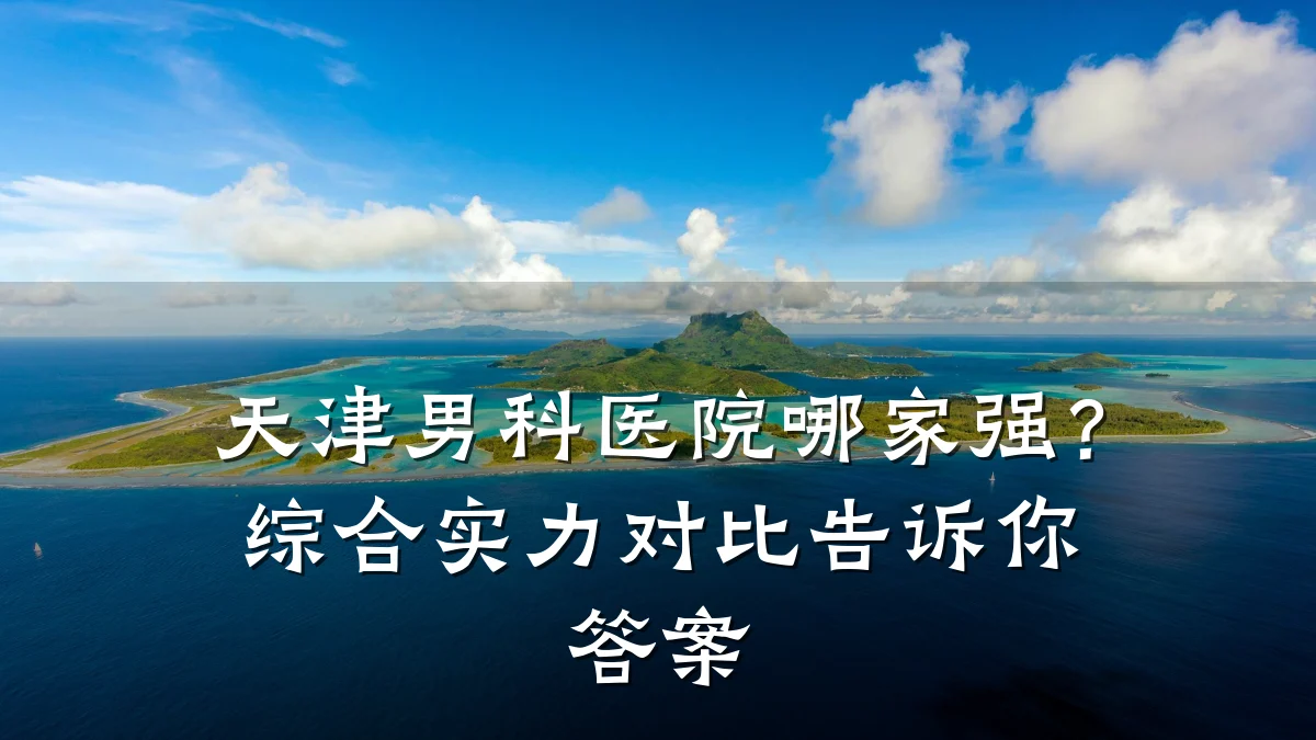 天津男科医院哪家强?综合实力对比告诉你答案