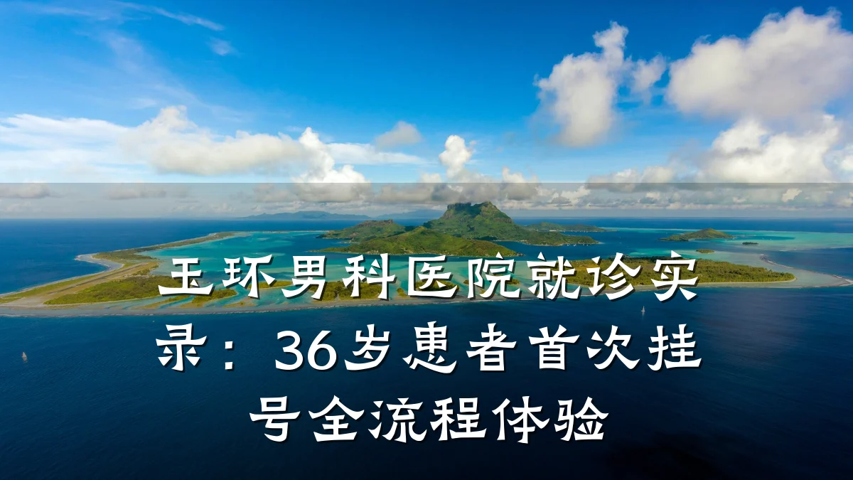 玉环男科医院就诊实录:36岁患者首次挂号全流程体验