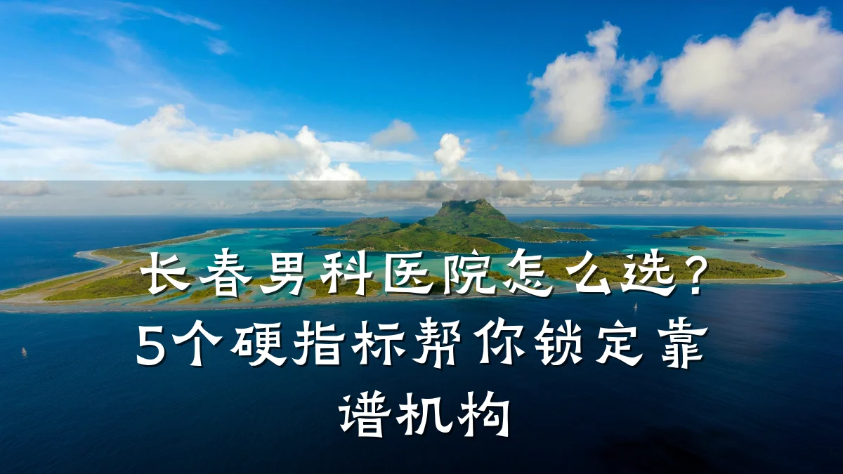 长春男科医院怎么选?5个硬指标帮你锁定靠谱机构