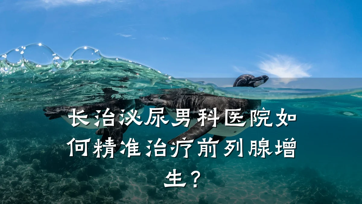 长治泌尿男科医院如何精准治疗前列腺增生?