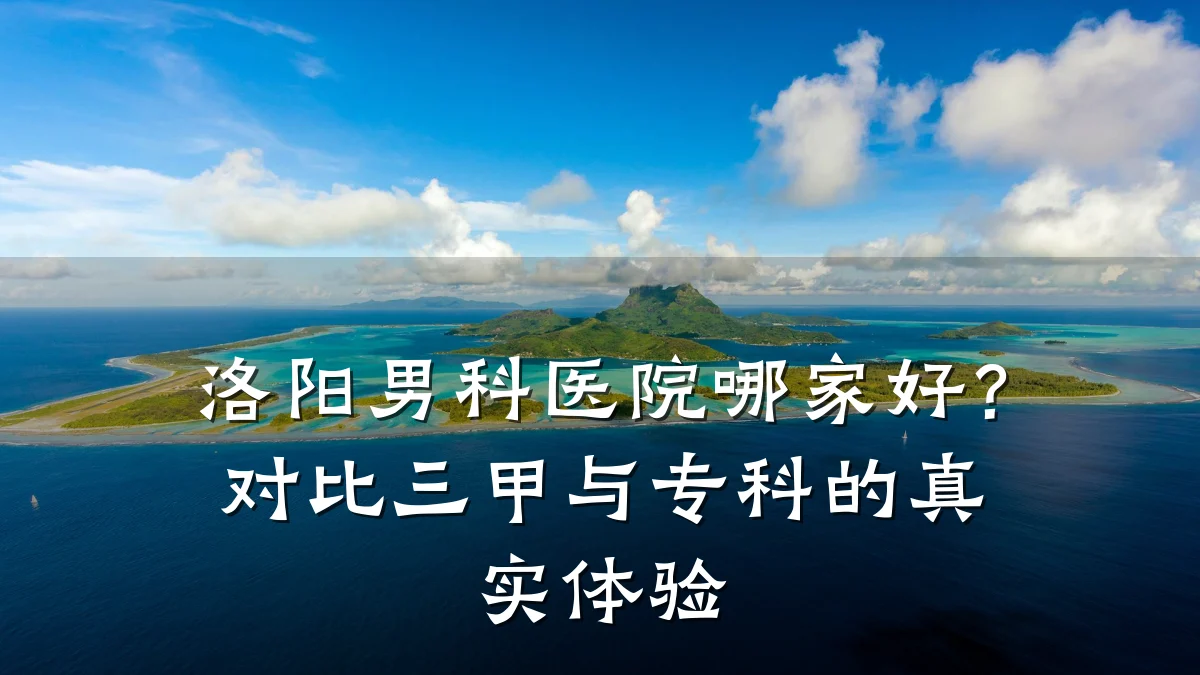 洛阳男科医院哪家好?对比三甲与专科的真实体验