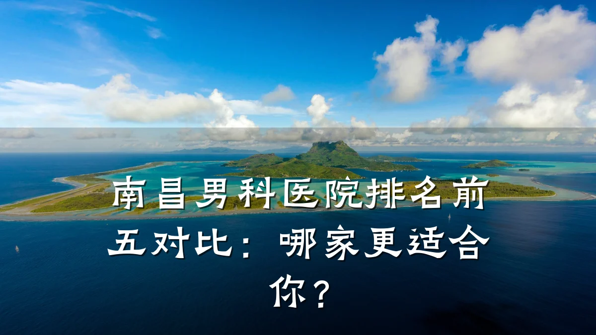 南昌男科医院排名前五对比:哪家更适合你?