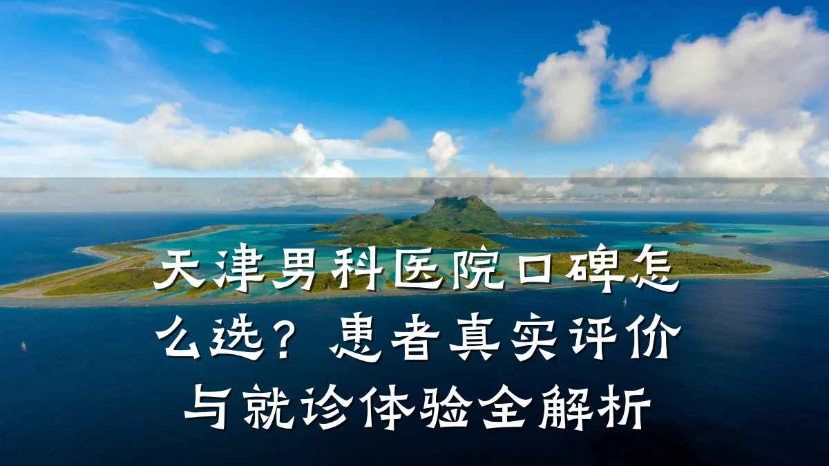 天津男科医院口碑怎么选?患者真实评价与就诊体验全解析