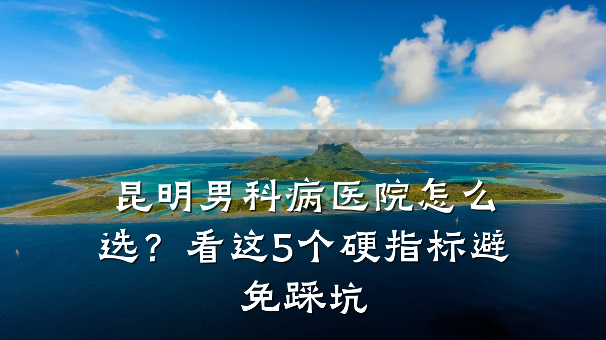 昆明男科病医院怎么选?看这5个硬指标避免踩坑