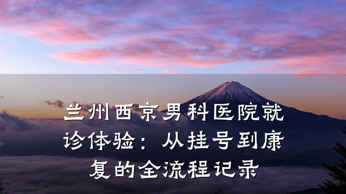 兰州西京男科医院就诊体验:从挂号到康复的全流程记录