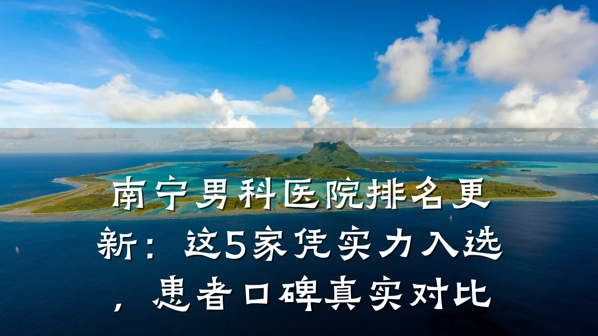 南宁男科医院排名更新:这5家凭实力入选,患者口碑真实对比