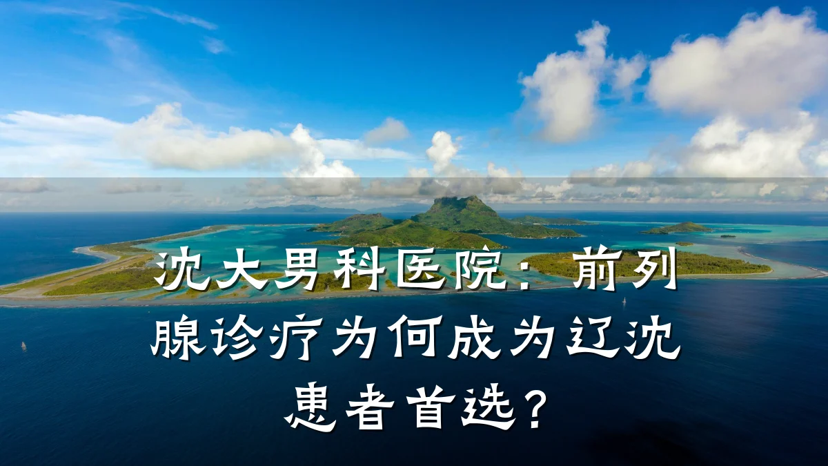沈大男科医院:前列腺诊疗为何成为辽沈患者首选?