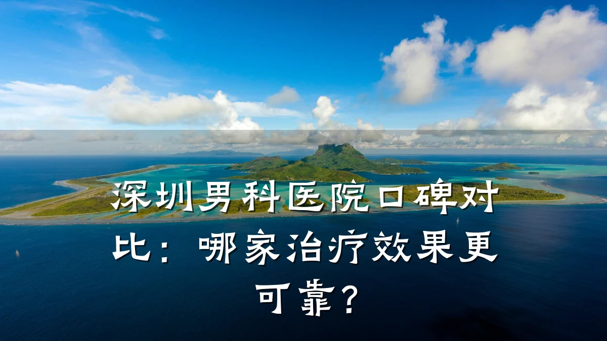 深圳男科医院口碑对比:哪家治疗效果更可靠?
