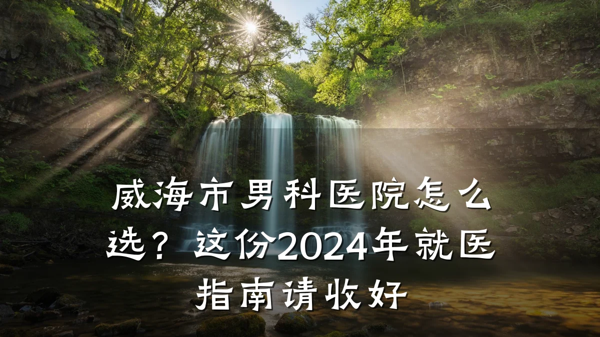 威海市男科医院怎么选?这份2024年就医指南请收好