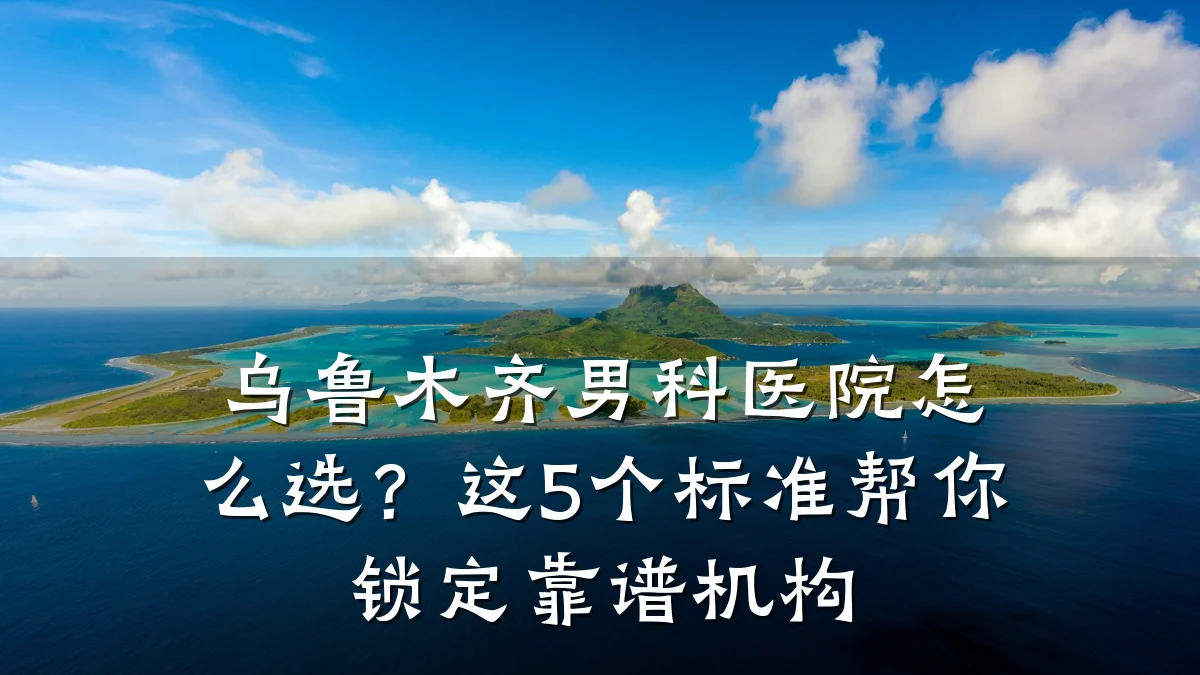 乌鲁木齐男科医院怎么选?这5个标准帮你锁定靠谱机构