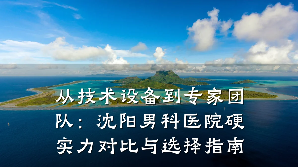 从技术设备到专家团队:沈阳男科医院硬实力对比与选择指南