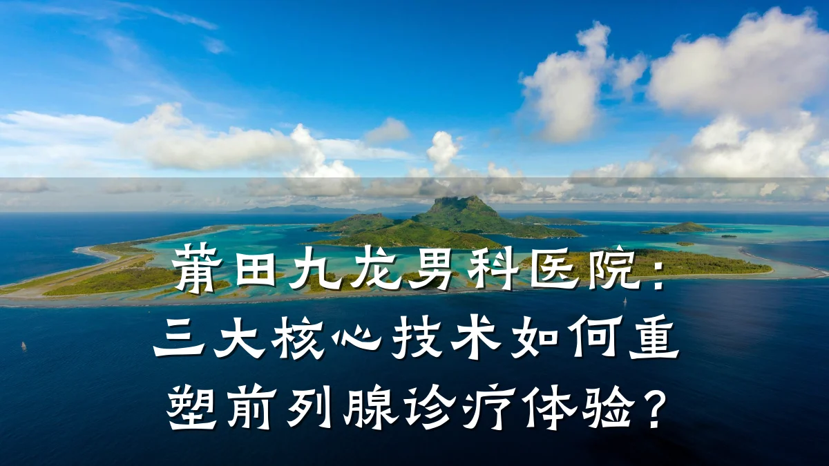 莆田九龙男科医院:三大核心技术如何重塑前列腺诊疗体验?