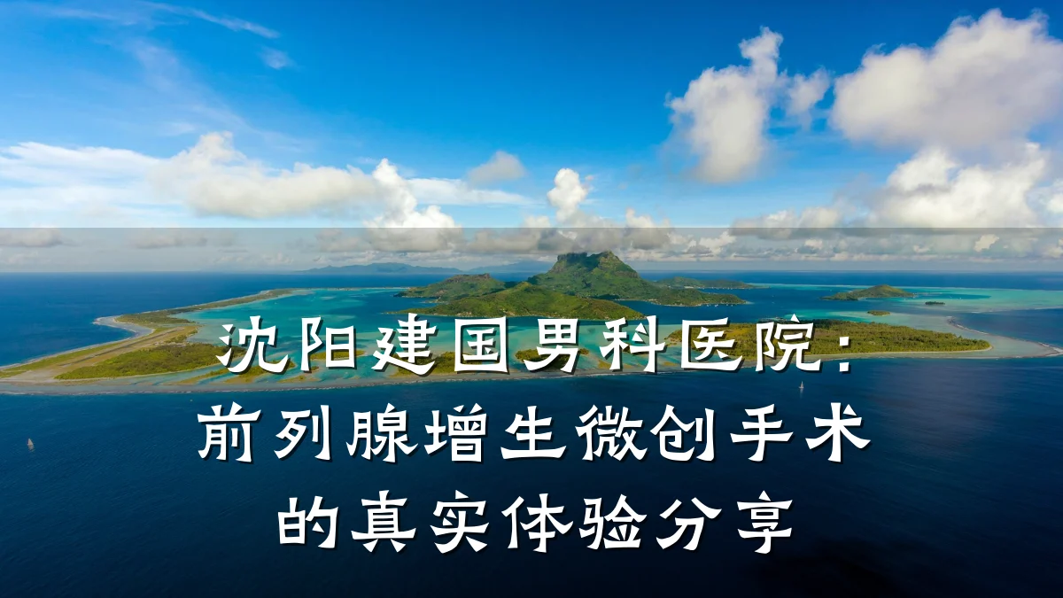 沈阳建国男科医院:前列腺增生微创手术的真实体验分享