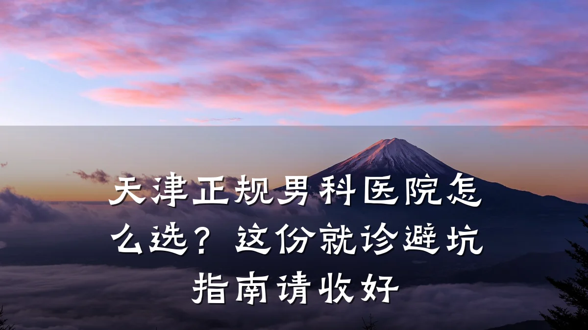 天津正规男科医院怎么选?这份就诊避坑指南请收好