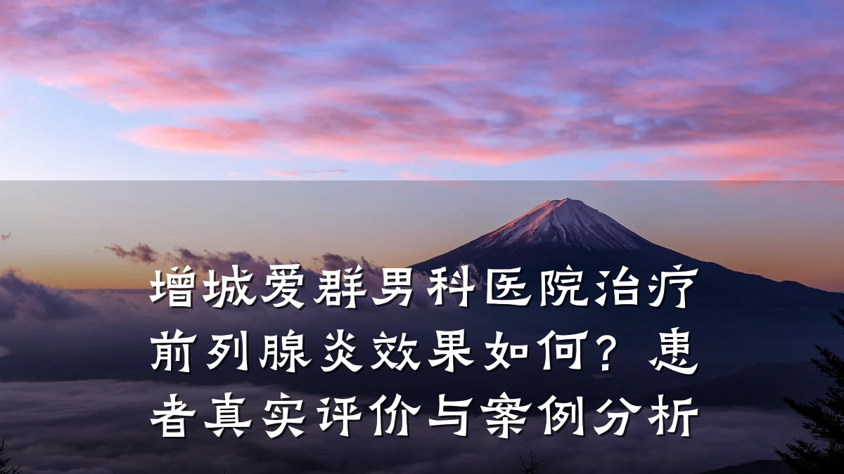 增城爱群男科医院治疗前列腺炎效果如何?患者真实评价与案例分析