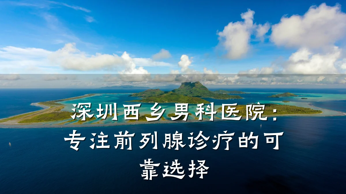 深圳西乡男科医院:专注前列腺诊疗的可靠选择