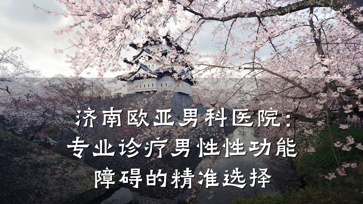 济南欧亚男科医院:专业诊疗男性性功能障碍的精准选择