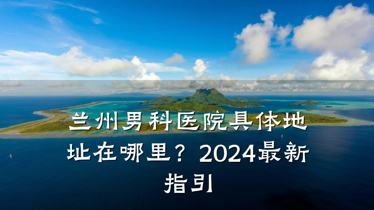 兰州男科医院具体地址在哪里?2024最新指引