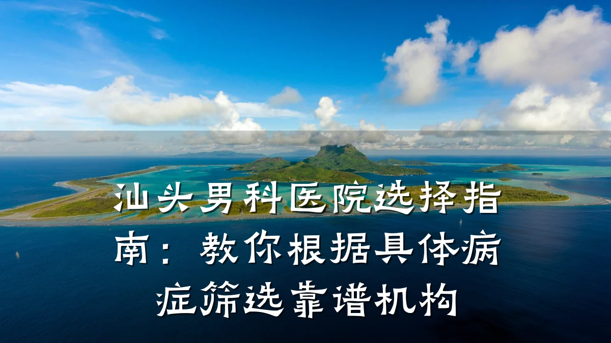汕头男科医院选择指南:教你根据具体病症筛选靠谱机构