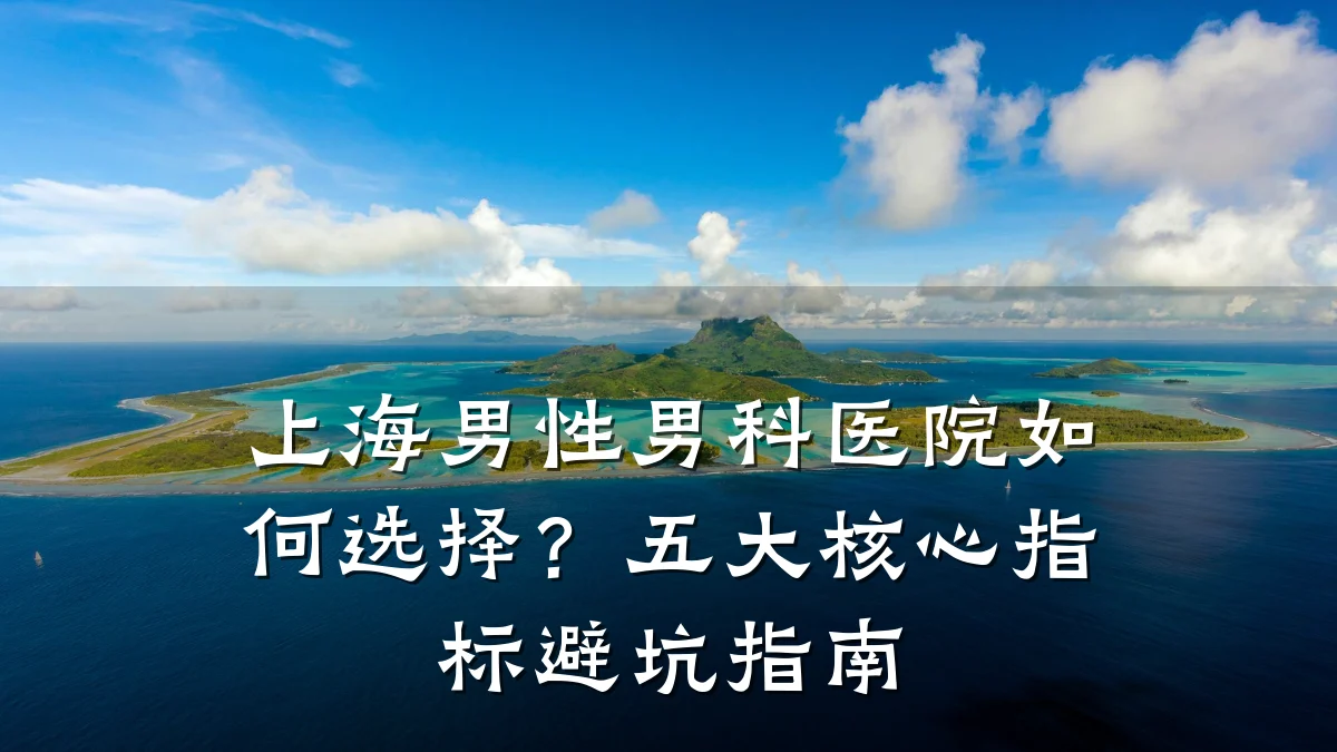 上海男性男科医院如何选择?五大核心指标避坑指南