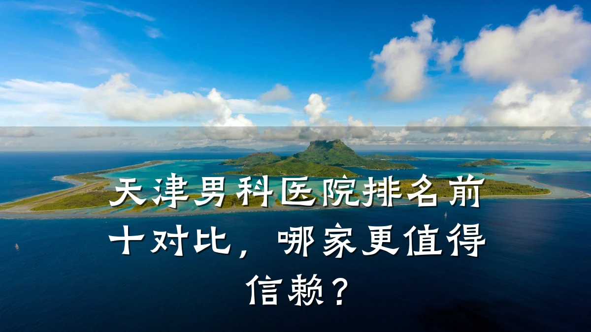 天津男科医院排名前十对比,哪家更值得信赖?