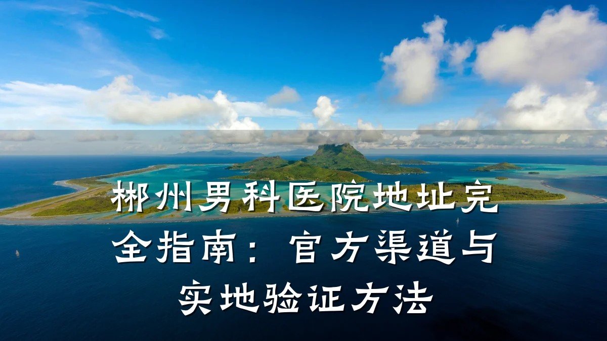 郴州男科医院地址完全指南:官方渠道与实地验证方法