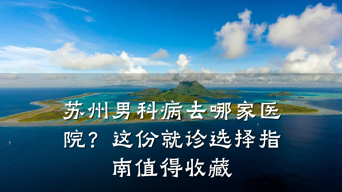 苏州男科病去哪家医院?这份就诊选择指南值得收藏