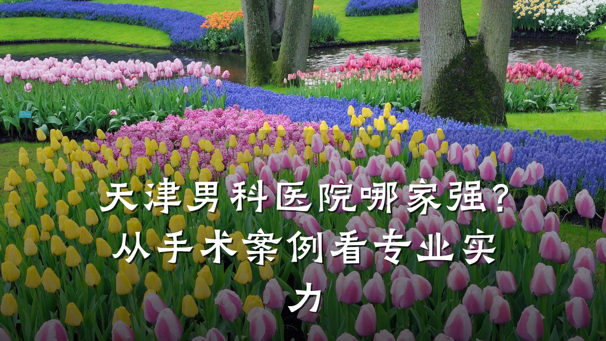 天津男科医院哪家强?从手术案例看专业实力